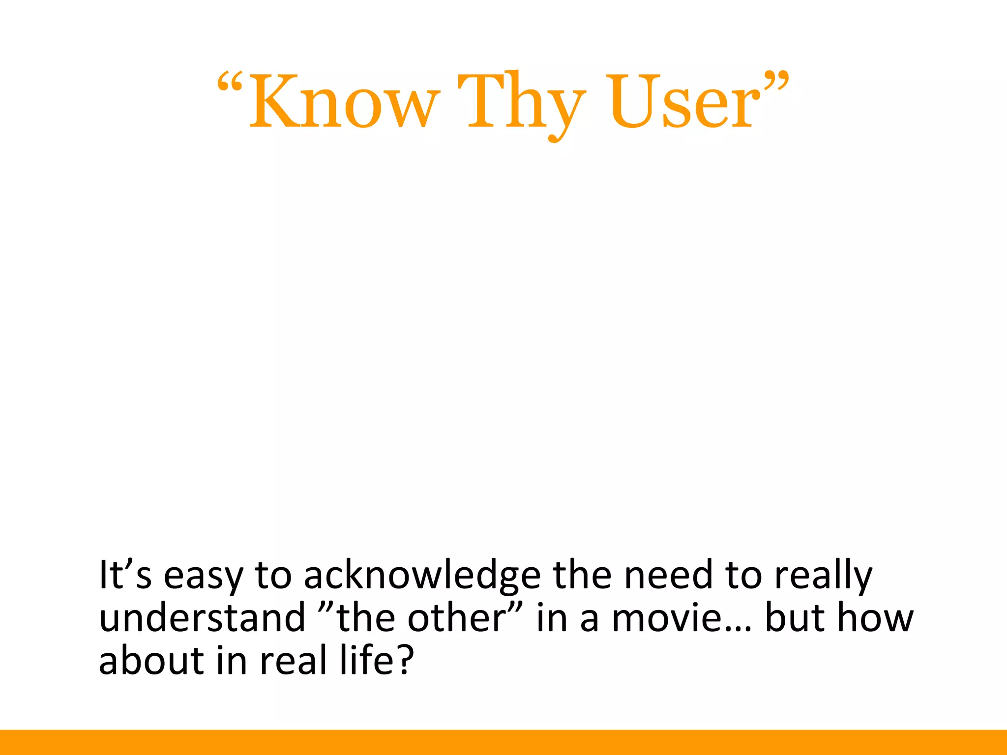 “Know Thy User”
It’s easy to acknowledge the need to really
understand ”the other” in a movie… but how
about in real life?
 