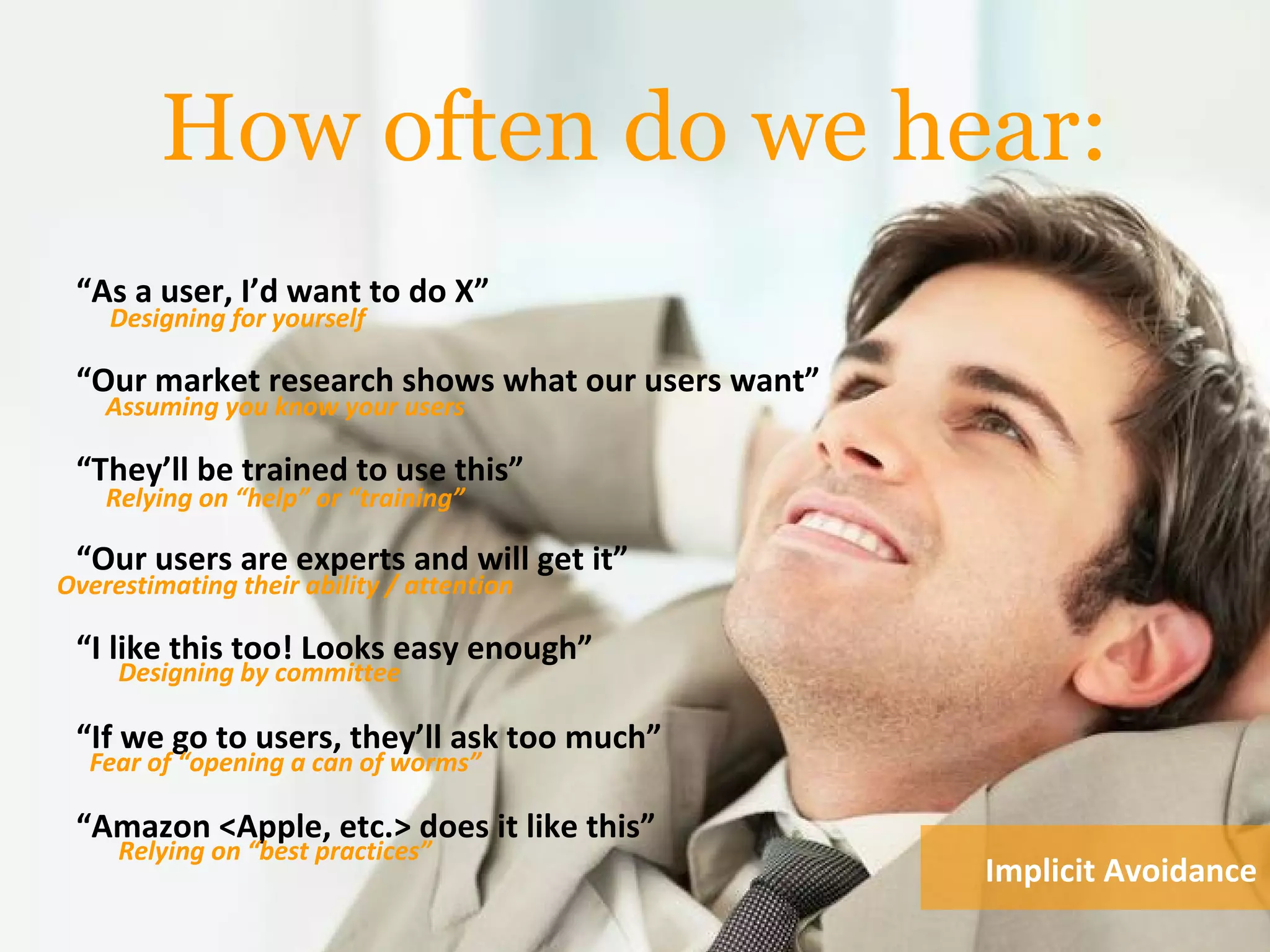 How often do we hear:
“As a user, I’d want to do X”
“Our market research shows what our users want”
“They’ll be trained to use this”
“Our users are experts and will get it”
“I like this too! Looks easy enough”
“If we go to users, they’ll ask too much”
“Amazon <Apple, etc.> does it like this”
Designing for yourself
Assuming you know your users
Relying on “help” or “training”
Designing by committee
Overestimating their ability / attention
Fear of “opening a can of worms”
Relying on “best practices”
Implicit Avoidance
 