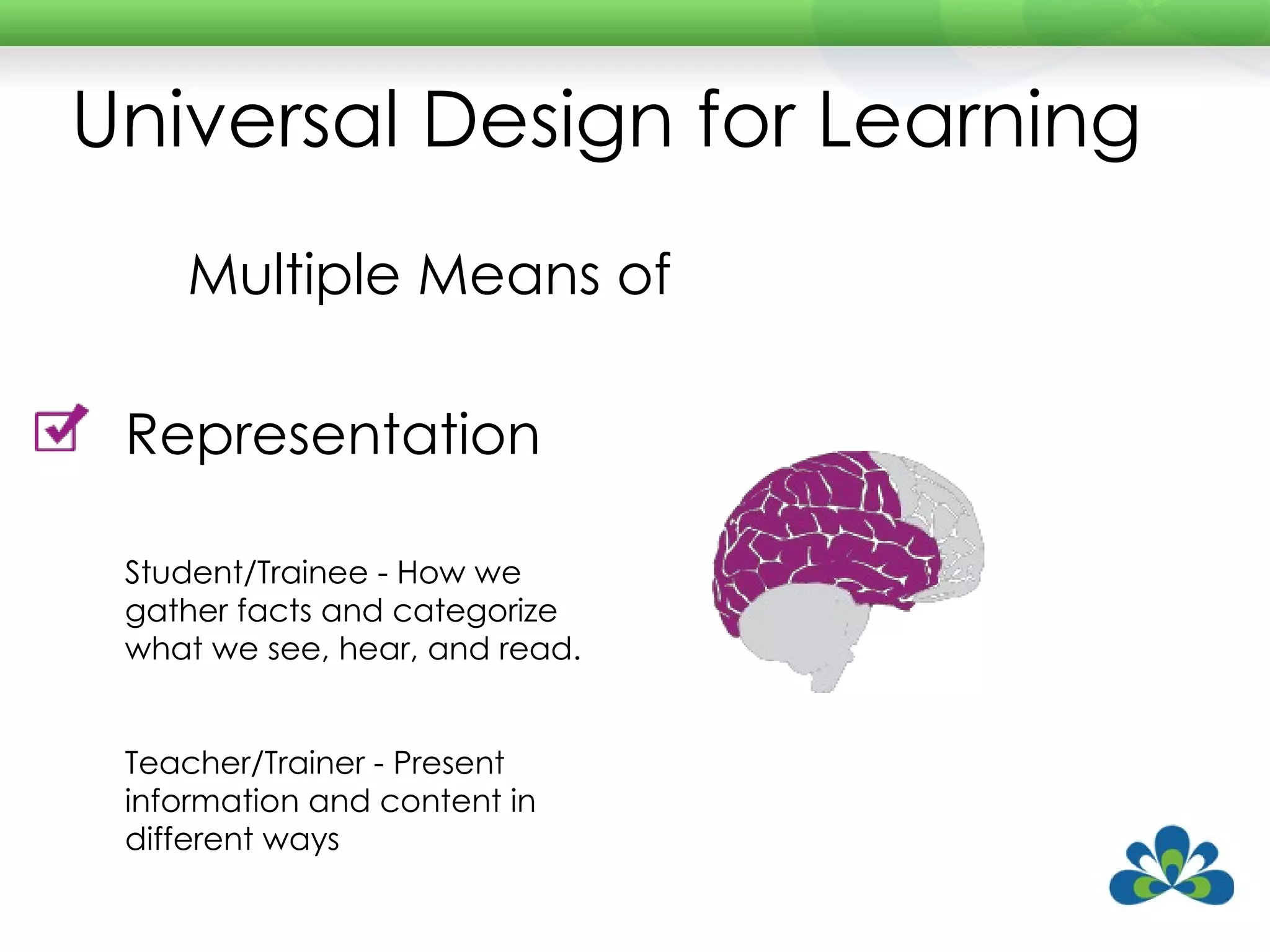 Universal Design for Learning Multiple Means of Representation Student/Trainee - How we gather facts and categorize what we see, hear, and read. Teacher/Trainer - Present information and content in different ways 