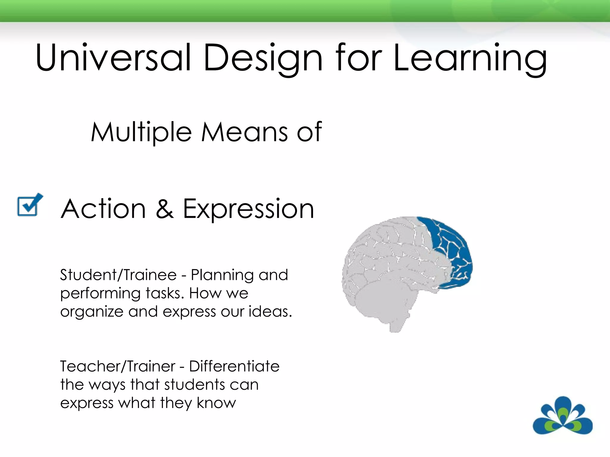 Universal Design for Learning Multiple Means of Action & Expression Student/Trainee - Planning and performing tasks. How we organize and express our ideas. Teacher/Trainer - Differentiate the ways that students can express what they know 