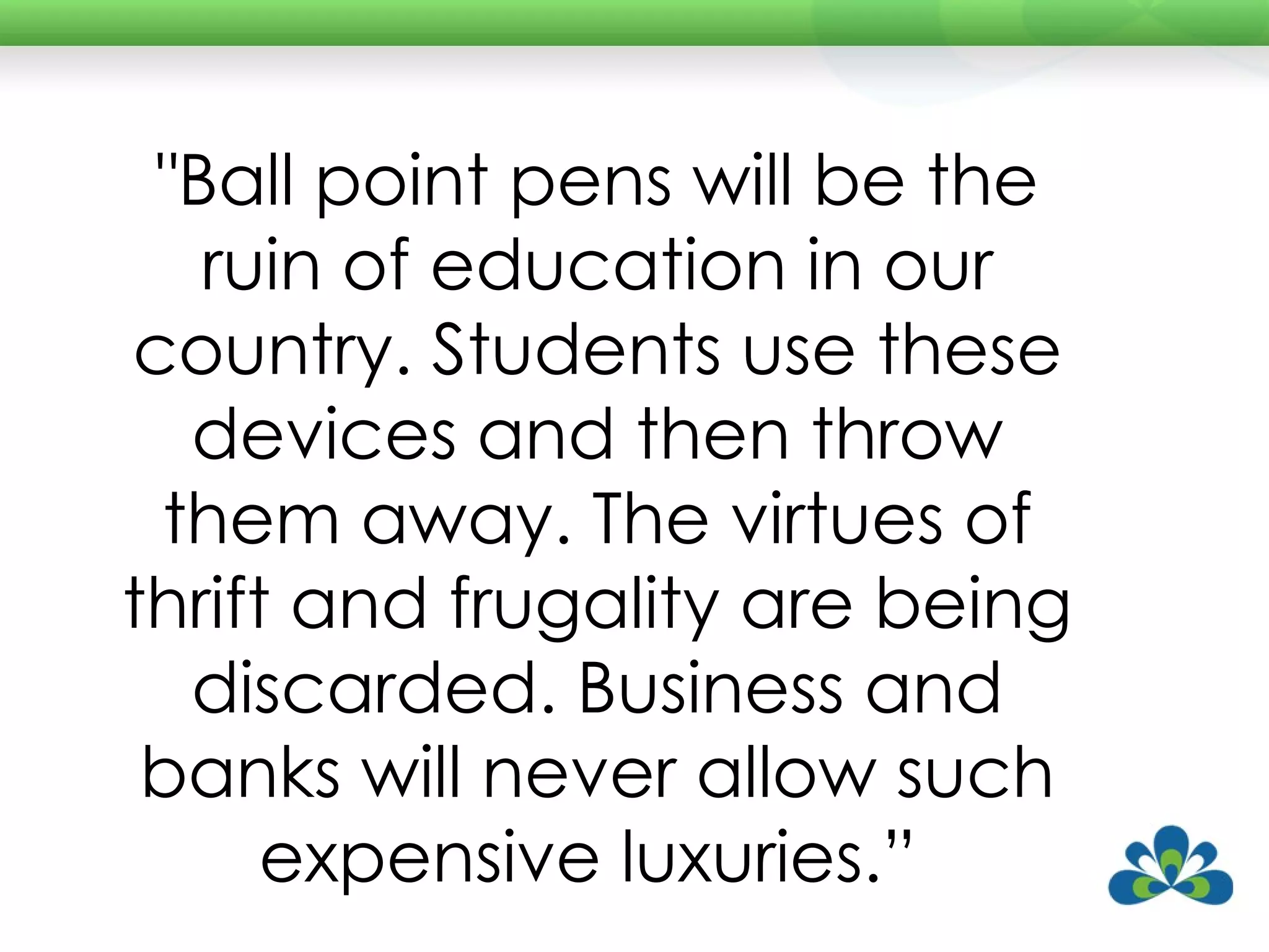 "Ball point pens will be the ruin of education in our country. Students use these devices and then throw them away. The virtues of thrift and frugality are being discarded. Business and banks will never allow such expensive luxuries.”  