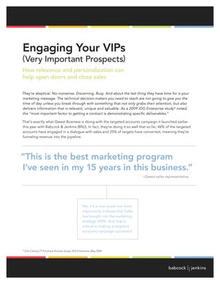 Engaging Your VIPs
(Very Important Prospects)
How relevance and personalization can
help open doors and close sales

They’re skeptical. No-nonsense. Discerning. Busy. And about the last thing they have time for is your
marketing message. The technical decision-makers you need to reach are not going to give you the
time of day unless you break through with something that not only grabs their attention, but also
delivers information that is relevant, unique and valuable. As a 2009 IDG Enterprise study* noted,
the “most important factor to getting a contract is demonstrating specific deliverables.”

That’s exactly what Qwest Business is doing with the targeted accounts campaign it launched earlier
this year with Babcock & Jenkins (BNJ). In fact, they’re doing it so well that so far, 46% of the targeted
accounts have engaged in a dialogue with sales and 25% of targets have converted, meaning they’re
funneling revenue into the pipeline.




“This is the best marketing program
I’ve seen in my 15 years in this business.”
                                                                                   ~Qwest sales representative




                                                 Yes, it’s a nice quote but more
                                                 importantly it shows that Sales
                                                 has bought into the marketing
                                                 strategy 100%. And that is
                                                 critical to making a targeted
                                                 accounts campaign successful.




* 21st Century IT Purchase Process Study, IDG Enterprise, May 2009
 