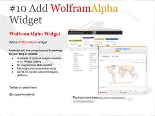 #10 Add WolframAlpha
Widget
WolframAlpha Widget
Add a WolframAlpha Widget
Instantly add live computational knowledge
to your blog or website
● Hundreds of pre-built widgets available
in our Widget Gallery
● No programming skills needed
● Easy copy and paste embed code
● Works on popular web and blogging
platforms
Twitter or email here
@muppetmasteruk
Find out more here:http://www.wolframalpha.
com/widgets/gallery/
Find out more here:http://www.wolframalpha.
com/widgets/gallery/
 