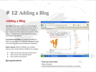 # 12 Adding a Blog
Adding a Blog
Class Blog -Each week a student is the class blogger
and posts to review what happened in the day/week. A
class blog can provide the opportunity for students to
discuss topics out of the classroom environment. With a
blog, every person has an equal opportunity to share
their thoughts and opinions
Curriculum based Blog-for example the results of a
field visit, ask students to collaborate and upload images
of the field trip, collate data and formulate hypothesis.
Quick response-effective feedback, give students
chance to give and get effective feedback, for example:-
● What was the least clear point of the lesson?
● What was the most important point?
● How useful was the lesson?
@muppetmasteruk
Find out more here:
http://issuu.
com/muppetmasteruk/docs/moodle2_revised_
 