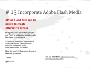 # 15 Incorporate Adobe Flash Media
.flv and .swf files can be
added to create
interactive media
Using the Adobe products Captivate
and Flash or embedding already made
files found on the Internet
If the teacher knows Flash or Captivate (or
someone who does), they could create
interactive media that is easily
uploaded/embedded into Moodle
Note: be sure to follow proper licensing
laws and guidelines
Twitter:
@BrockDH
Find out more here: http://www.adobe.
com/products/flash.html
 