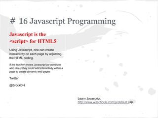 # 16 Javascript Programming
Javascript is the
<script> for HTML5
Using Javascript, one can create
interactivity on each page by adjusting
the HTML coding.
If the teacher knows Javascript (or someone
who does) they could add interactivity within a
page to create dynamic web pages
Twitter:
@BrockDH
Learn Javascript:
http://www.w3schools.com/js/default.asp
 