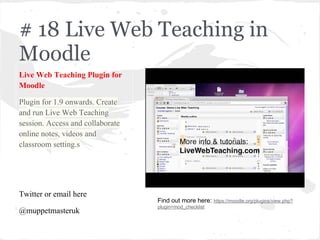 # 18 Live Web Teaching in
Moodle
Live Web Teaching Plugin for
Moodle
Plugin for 1.9 onwards. Create
and run Live Web Teaching
session. Access and collaborate
online notes, videos and
classroom setting.s
Twitter or email here
@muppetmasteruk
Find out more here: https://moodle.org/plugins/view.php?
plugin=mod_checklist
 