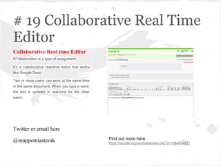 # 19 Collaborative Real Time
Editor
Collaborative Real time Editor
RTollaboration is a type of assignment.
It's a collaborative real-time editor that works
like Google Docs
Two or more users can work at the same time
in the same document. When you type a word,
the text is updated in real-time for the other
users.
Twitter or email here
@muppetmasteruk Find out more here:
https://moodle.org/mod/data/view.php?d=13&rid=4621
 