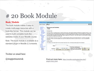 # 20 Book Module
Book Module
The book module makes it easy to
create multi-page resources with a
book-like format. This module can be
used to build complete book-like
websites inside of your Moodle course.
Note: The book module is available as a
standard plugin in Moodle 2.3 onwards.
Twitter or email here
@muppetmasteruk Find out more here: https://moodle.org/plugins/view.php?
plugin=mod_book
 