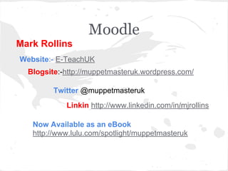 Moodle
Mark Rollins
Website:- E-TeachUK
Blogsite:-http://muppetmasteruk.wordpress.com/
Twitter @muppetmasteruk
Linkin http://www.linkedin.com/in/mjrollins
Now Available as an eBook
http://www.lulu.com/spotlight/muppetmasteruk
 