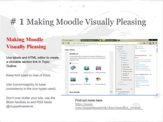 # 1 Making Moodle Visually Pleasing
Find out more here:
http://issuu.
com/muppetmasteruk/docs/moodle2_revised_
Making Moodle
Visually Pleasing
Use labels and HTML editor to create
a clickable section link in Topic
Outline.
Keep font types to max of three.
Use Icons/image(try to keep
consistency in the icon types used).
Don't over clutter your site, use the
Block facilities to add RSS feeds.
@muppetmasteruk
 