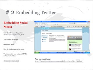 # 2 Embedding Twitter
Embedding Social
Media
Goto the following webpage thtp:
//twitter.com/widgets/which_flash
Then choose “get widget”
Open a new Block
Give the block an appropriate name.
You then need to copy and paste HTML
coding into the block
@muppetmasteruk
Find out more here:
http://issuu.com/muppetmasteruk/docs/moodle2_revised_
 