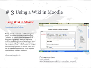 # 3 Using a Wiki in Moodle
Using Wiki in Moodle
Suggested uses of wikis:-
Group project -Set students a collaborative group
project, for example geography students studying
“Hazards”, by creating a page for each Hazard eg
[Volcanic], [Earthquake], and so on, each group
could be asked to collaborate to their allocated hazard
and contribute to produce a group wiki on Hazards.
The teacher may create a submission date on which to
turn off editing capabilities for students so that he or
she can grade the final projects by giving credit for
contributions by looking at edit history.
@muppetmasteruk
Find out more here:
http://issuu.
com/muppetmasteruk/docs/moodle2_revised_
 