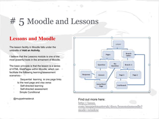 # 5 Moodle and Lessons
Lessons and Moodle
The lesson facility in Moodle falls under the
umbrella of Add an Activity.
I believe that the Lessons module is one of the
most powerful tools in the armament of Moodle.
The basic principle is that the lesson is a series
of HTML WebPages within Moodle, which can
facilitate the following learning/assessment
scenarios:-
· Sequential learning ie one page links
to the next page and visa versa
· Self-directed learning
· Self-directed assessment
· Simple Conditional
@muppetmasteruk Find out more here:
http://issuu.
com/muppetmasteruk/docs/lessonsinmoodle?
mode=window
 