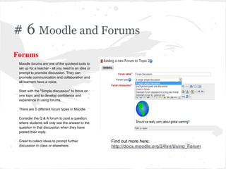 # 6 Moodle and Forums
Forums
Moodle forums are one of the quickest tools to
set up for a teacher - all you need is an idea or
prompt to promote discussion. They can
promote communication and collaboration and
all learners have a voice.
Start with the "Simple discussion" to focus on
one topic and to develop confidence and
experience in using forums.
There are 5 different forum types in Moodle.
Consider the Q & A forum to post a question
where students will only see the answer to the
question in that discussion when they have
posted their reply.
Great to collect ideas to prompt further
discussion in class or elsewhere.
Find out more here:
http://docs.moodle.org/24/en/Using_Forum
 