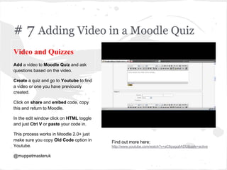 # 7 Adding Video in a Moodle Quiz
Video and Quizzes
Add a video to Moodle Quiz and ask
questions based on the video.
Create a quiz and go to Youtube to find
a video or one you have previously
created.
Click on share and embed code, copy
this and return to Moodle.
In the edit window click on HTML toggle
and just Ctrl V or paste your code in.
This process works in Moodle 2.0+ just
make sure you copy Old Code option in
Youtube.
@muppetmasteruk
Find out more here:
http://www.youtube.com/watch?v=aC6pagq6ADU&safe=active
 
