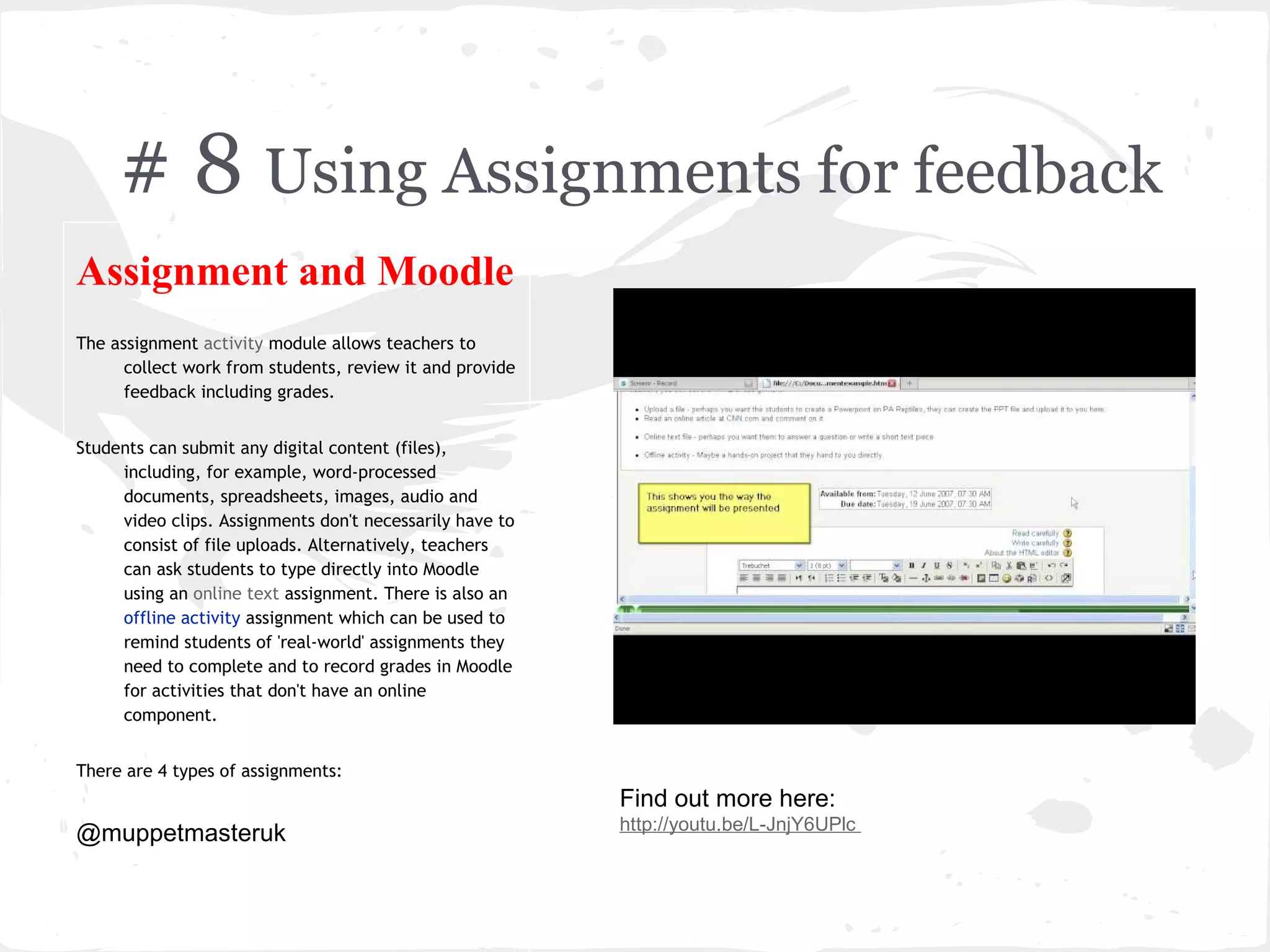 # 8 Using Assignments for feedback
Assignment and Moodle
The assignment activity module allows teachers to
      collect work from students, review it and provide
      feedback including grades.


Students can submit any digital content (files),
     including, for example, word-processed
     documents, spreadsheets, images, audio and
     video clips. Assignments don't necessarily have to
     consist of file uploads. Alternatively, teachers
     can ask students to type directly into Moodle
     using an online text assignment. There is also an
     offline activity assignment which can be used to
     remind students of 'real-world' assignments they
     need to complete and to record grades in Moodle
     for activities that don't have an online
     component.


There are 4 types of assignments:
                                                          Find out more here:
                                                          http://youtu.be/L-JnjY6UPlc
@muppetmasteruk
 