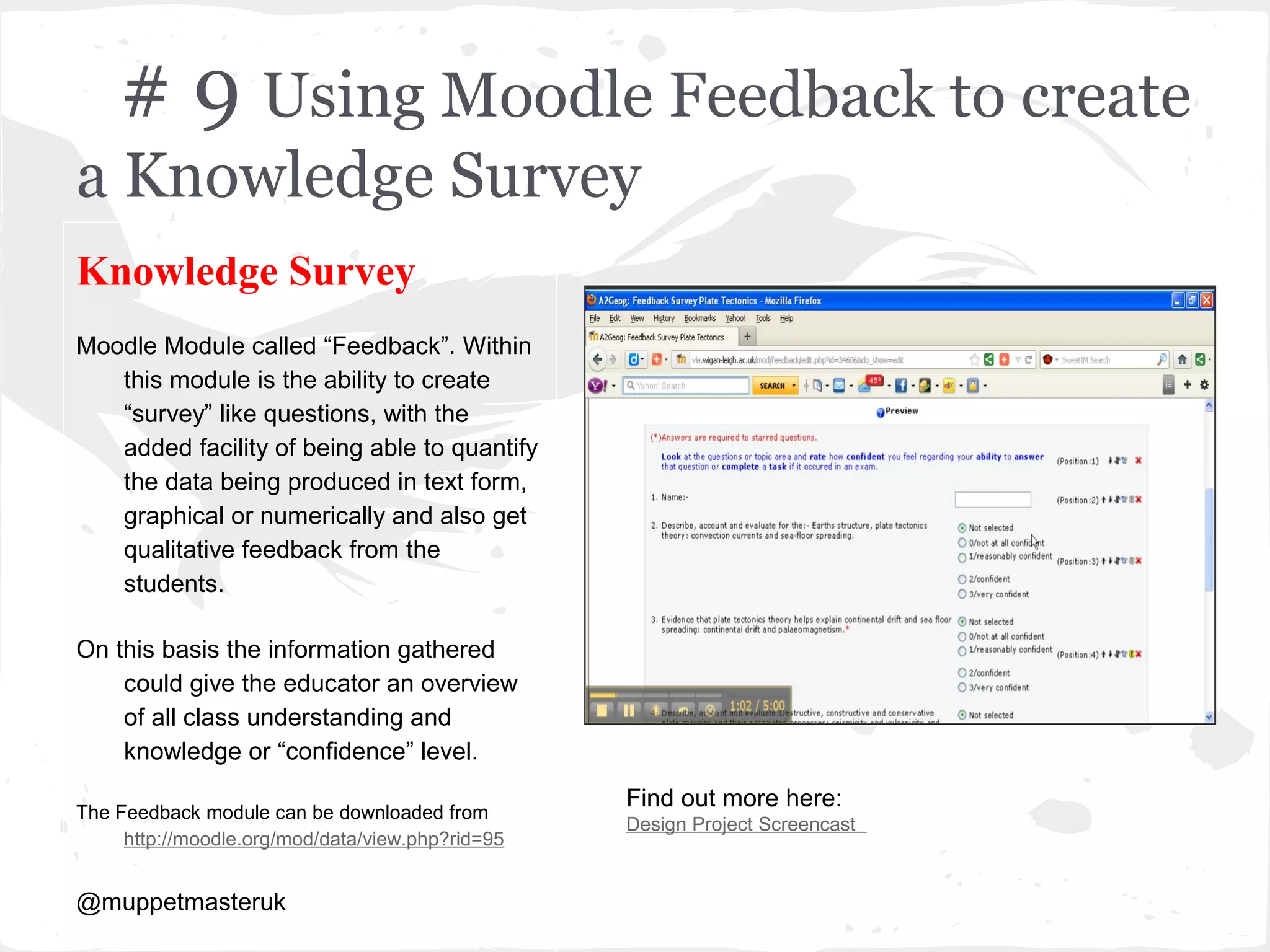 # 9 Using Moodle Feedback to create
a Knowledge Survey
Knowledge Survey
Moodle Module called “Feedback”. Within
   this module is the ability to create
   “survey” like questions, with the
   added facility of being able to quantify
   the data being produced in text form,
   graphical or numerically and also get
   qualitative feedback from the
   students.

On this basis the information gathered
    could give the educator an overview
    of all class understanding and
    knowledge or “confidence” level.
                                                  Find out more here:
The Feedback module can be downloaded from
                                                  Design Project Screencast
     http://moodle.org/mod/data/view.php?rid=95


@muppetmasteruk
 