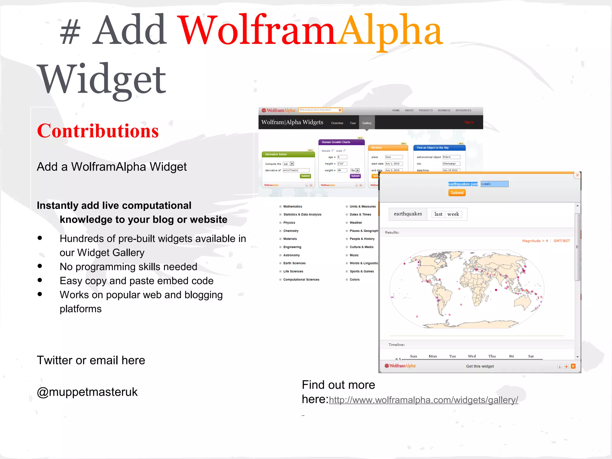 # Add WolframAlpha
Widget
Contributions
Add a WolframAlpha Widget


Instantly add live computational
     knowledge to your blog or website

•   Hundreds of pre-built widgets available in
    our Widget Gallery
•   No programming skills needed
•   Easy copy and paste embed code
•   Works on popular web and blogging
    platforms




Twitter or email here

                                                 Find out more
@muppetmasteruk
                                                 here:http://www.wolframalpha.com/widgets/gallery/
 
