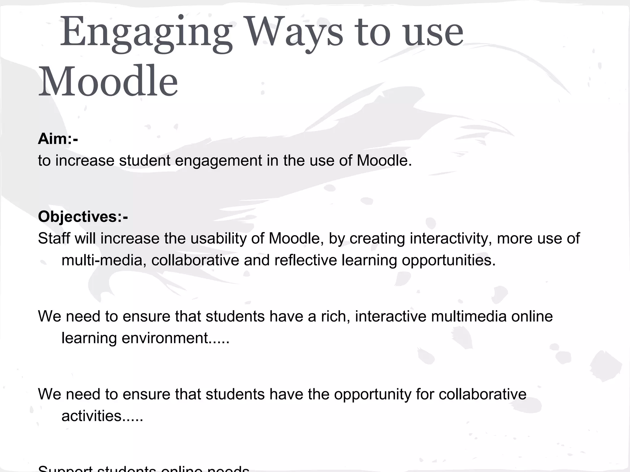 Engaging Ways to use
Moodle
Aim:-
to increase student engagement in the use of Moodle.


Objectives:-
Staff will increase the usability of Moodle, by creating interactivity, more use of
   multi-media, collaborative and reflective learning opportunities.


We need to ensure that students have a rich, interactive multimedia online
  learning environment.....


We need to ensure that students have the opportunity for collaborative
  activities.....
 