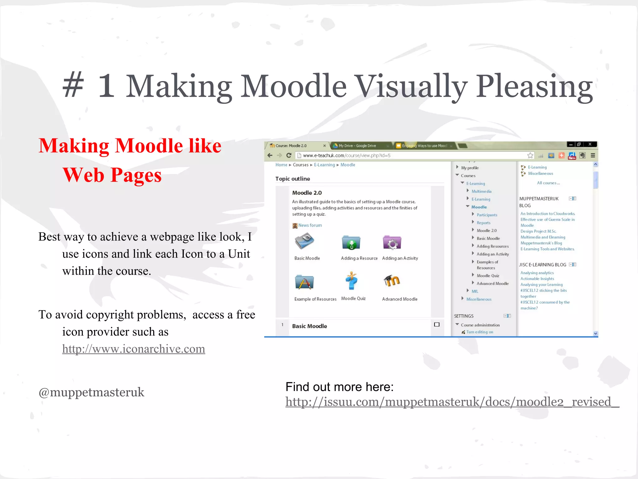 # 1 Making Moodle Visually Pleasing
Making Moodle like
 Web Pages

Best way to achieve a webpage like look, I
     use icons and link each Icon to a Unit
     within the course.


To avoid copyright problems, access a free
    icon provider such as
    http://www.iconarchive.com


@muppetmasteruk                               Find out more here:
                                              http://issuu.com/muppetmasteruk/docs/moodle2_revised_
 