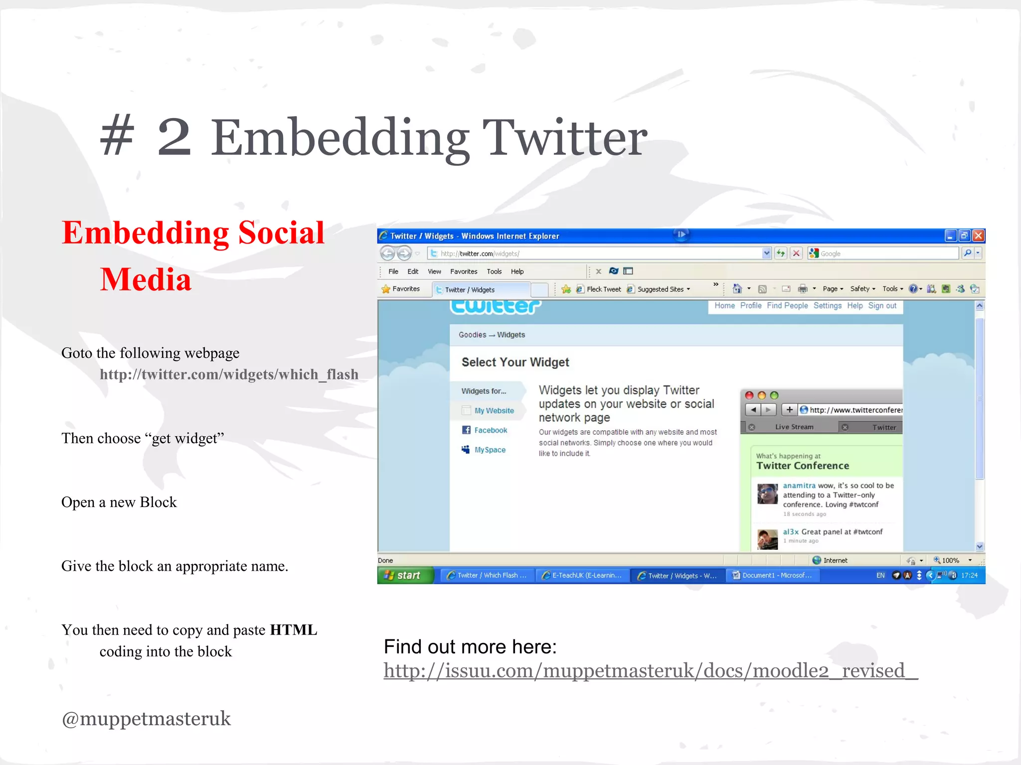 # 2 Embedding Twitter
Embedding Social
  Media
Goto the following webpage
      http://twitter.com/widgets/which_flash



Then choose “get widget”



Open a new Block



Give the block an appropriate name.



You then need to copy and paste HTML
     coding into the block                     Find out more here:
                                               http://issuu.com/muppetmasteruk/docs/moodle2_revised_

@muppetmasteruk
 