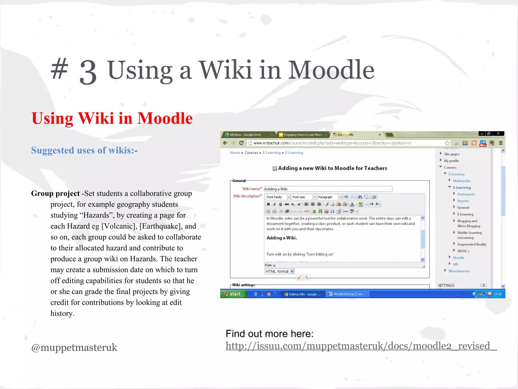 # 3 Using a Wiki in Moodle
Using Wiki in Moodle
Suggested uses of wikis:-



Group project -Set students a collaborative group
    project, for example geography students
    studying “Hazards”, by creating a page for
    each Hazard eg [Volcanic], [Earthquake], and
    so on, each group could be asked to collaborate
    to their allocated hazard and contribute to
    produce a group wiki on Hazards. The teacher
    may create a submission date on which to turn
    off editing capabilities for students so that he
    or she can grade the final projects by giving
    credit for contributions by looking at edit
    history.

                                                       Find out more here:
@muppetmasteruk                                        http://issuu.com/muppetmasteruk/docs/moodle2_revised_
 