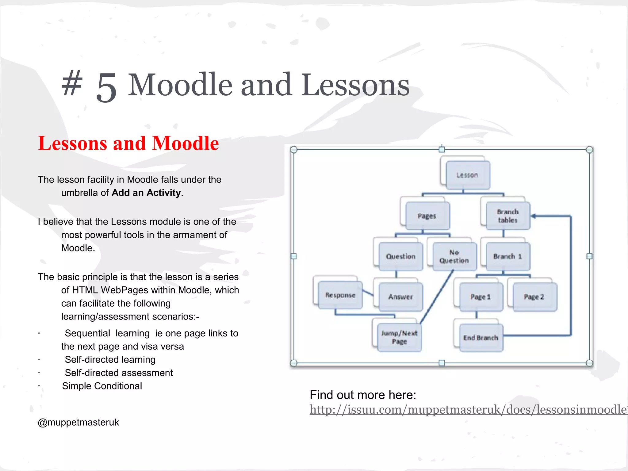 # 5 Moodle and Lessons
Lessons and Moodle
The lesson facility in Moodle falls under the
     umbrella of Add an Activity.


I believe that the Lessons module is one of the
       most powerful tools in the armament of
       Moodle.


The basic principle is that the lesson is a series
     of HTML WebPages within Moodle, which
     can facilitate the following
     learning/assessment scenarios:-
·     Sequential learning ie one page links to
     the next page and visa versa
·     Self-directed learning
·     Self-directed assessment
·    Simple Conditional
                                                     Find out more here:
                                                     http://issuu.com/muppetmasteruk/docs/lessonsinmoodle?
@muppetmasteruk
 
