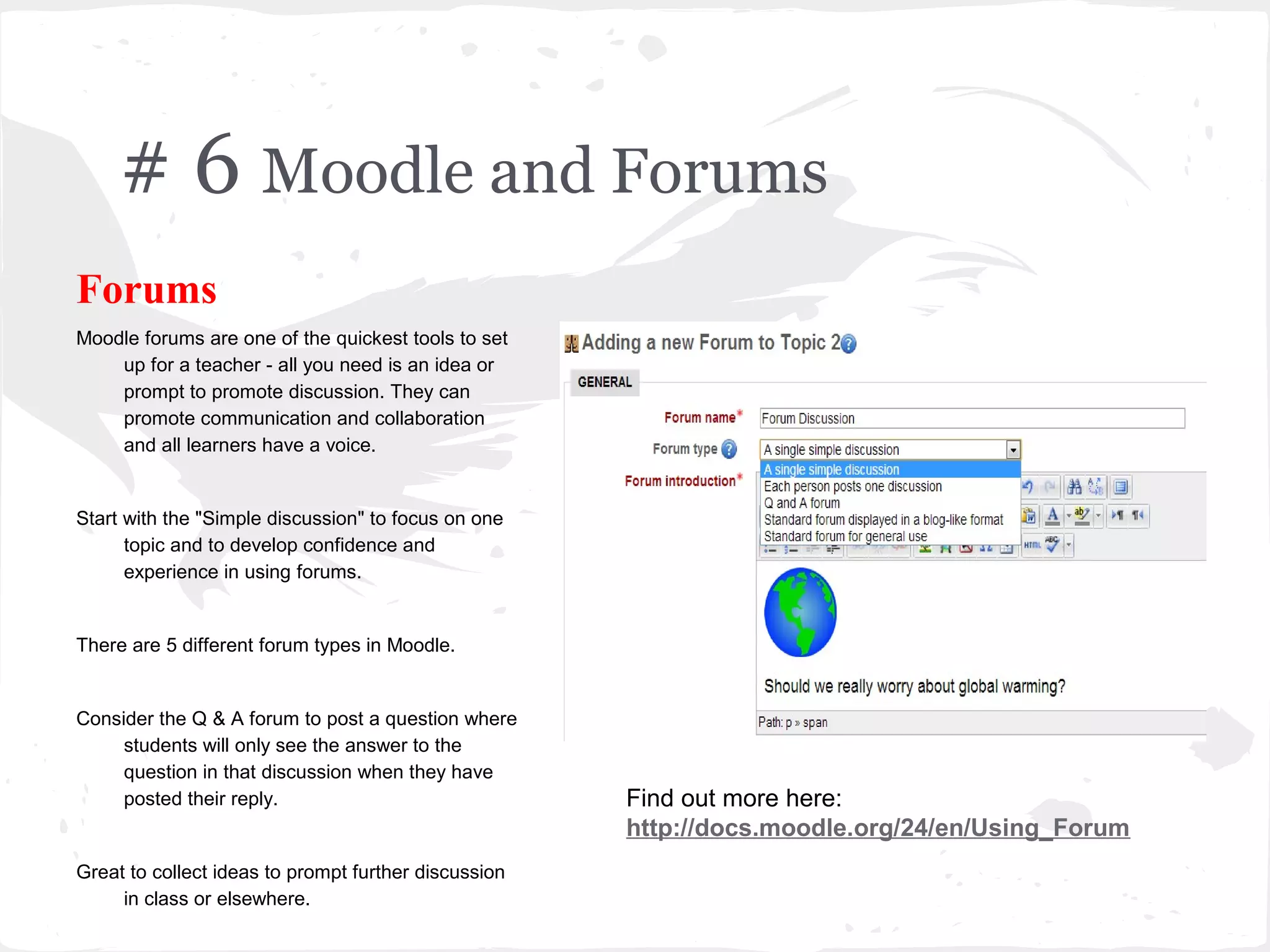 # 6 Moodle and Forums
Forums
Moodle forums are one of the quickest tools to set
    up for a teacher - all you need is an idea or
    prompt to promote discussion. They can
    promote communication and collaboration
    and all learners have a voice.


Start with the "Simple discussion" to focus on one
      topic and to develop confidence and
      experience in using forums.


There are 5 different forum types in Moodle.


Consider the Q & A forum to post a question where
     students will only see the answer to the
     question in that discussion when they have
     posted their reply.                              Find out more here:
                                                      http://docs.moodle.org/24/en/Using_Forum
Great to collect ideas to prompt further discussion
     in class or elsewhere.
 