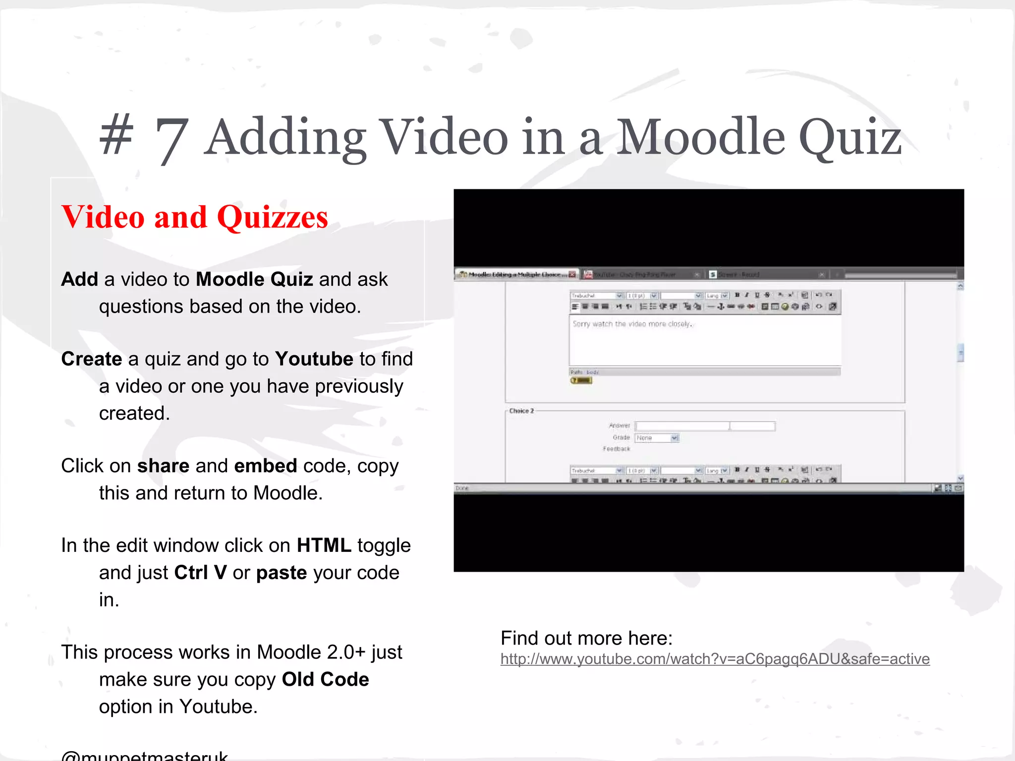 # 7 Adding Video in a Moodle Quiz
Video and Quizzes
Add a video to Moodle Quiz and ask
   questions based on the video.

Create a quiz and go to Youtube to find
   a video or one you have previously
   created.

Click on share and embed code, copy
     this and return to Moodle.

In the edit window click on HTML toggle
     and just Ctrl V or paste your code
     in.
                                          Find out more here:
This process works in Moodle 2.0+ just    http://www.youtube.com/watch?v=aC6pagq6ADU&safe=active
    make sure you copy Old Code
    option in Youtube.
 