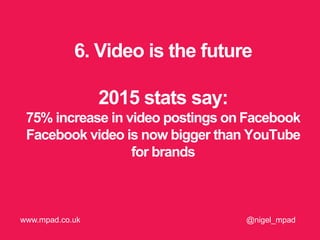 6. Video is the future
2015 stats say:
75% increase in video postings on Facebook
Facebook video is now bigger than YouTube
for brands
@nigel_mpadwww.mpad.co.uk
 