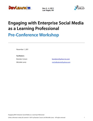 Engaging with Enterprise Social Media
as a Learning Professional
Pre-Conference Workshop

              November 1, 2011


              Facilitators:
              Brandon Carson                                                  brandonc@yahoo-inc.com
              Michelle Lentz                                                  michelleslentz@yahoo.com




Engaging With Enterprise Social Media as a Learning Professional

Unless otherwise noted, all contents © 2011 by Brandon Carson and Michelle Lentz – All rights reserved   1
 