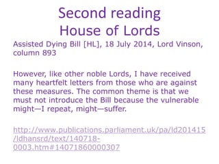 Second reading
House of Lords
Assisted Dying Bill [HL], 18 July 2014, Lord Vinson,
column 893
However, like other noble Lords, I have received
many heartfelt letters from those who are against
these measures. The common theme is that we
must not introduce the Bill because the vulnerable
might—I repeat, might—suffer.
http://www.publications.parliament.uk/pa/ld201415
/ldhansrd/text/140718-
0003.htm#14071860000307
 
