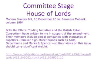 Committee Stage
House of Lords
Modern Slavery Bill, 10 December 2014, Baroness Mobarik,
column 1904
Both the Ethical Trading Initiative and the British Retail
Consortium have written to me in support of the amendment.
Their members include global companies with thousands of
suppliers—familiar high-street brands such as Asda,
Debenhams and Marks & Spencer—so their views on this issue
should carry significant weight.
http://www.publications.parliament.uk/pa/ld201415/ldhansrd/
text/141210-0002.htm#14121069000110
 