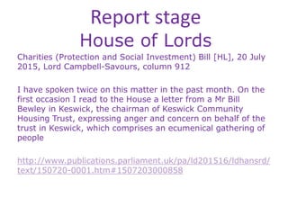 Report stage
House of Lords
Charities (Protection and Social Investment) Bill [HL], 20 July
2015, Lord Campbell-Savours, column 912
I have spoken twice on this matter in the past month. On the
first occasion I read to the House a letter from a Mr Bill
Bewley in Keswick, the chairman of Keswick Community
Housing Trust, expressing anger and concern on behalf of the
trust in Keswick, which comprises an ecumenical gathering of
people
http://www.publications.parliament.uk/pa/ld201516/ldhansrd/
text/150720-0001.htm#1507203000858
 