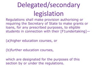 Delegated/secondary
legislation
Regulations shall make provision authorising or
requiring the Secretary of State to make grants or
loans, for any prescribed purposes, to eligible
students in connection with their [F1undertaking]—
(a)higher education courses, or
(b)further education courses,
which are designated for the purposes of this
section by or under the regulations.
 