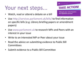 Your next steps...
• Watch, read or attend a debate on a bill
• Use http://services.parliament.uk/bills/ to find information
on specific bills (e.g. Library briefing papers or amendment
papers)
• Use www.parliament.uk to research MPs and Peers with an
interest in your issue
• Write to an interested MP or Peer about your issue
• Read the advice on submitting evidence to Public Bill
Committees
• Submit evidence to a Public Bill Committee
 
