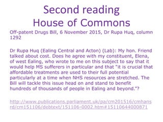 Second reading
House of Commons
Off-patent Drugs Bill, 6 November 2015, Dr Rupa Huq, column
1292
Dr Rupa Huq (Ealing Central and Acton) (Lab): My hon. Friend
talked about cost. Does he agree with my constituent, Elena,
of west Ealing, who wrote to me on this subject to say that it
would help MS sufferers in particular and that “it is crucial that
affordable treatments are used to their full potential
particularly at a time when NHS resources are stretched. The
Bill will tackle this issue head on and stand to benefit
hundreds of thousands of people in Ealing and beyond.”?
http://www.publications.parliament.uk/pa/cm201516/cmhans
rd/cm151106/debtext/151106-0002.htm#15110644000871
 