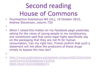 Second reading
House of Commons
• Psychoactive Substances Bill [HL], 19 October 2015,
Andrew Stevenson, column 735
•
• When I raised this matter on my Facebook page yesterday
asking for the views of young people in my constituency,
one constituent said that some legal highs specifically say
on the packaging that they are not fit for human
consumption. Can my right hon. Friend confirm that such a
statement will not allow the producers of these drugs
simply to bypass the new law?
•
• http://www.publications.parliament.uk/pa/cm201516/cmha
nsrd/cm151019/debtext/151019-
0003.htm#15101929000274
 