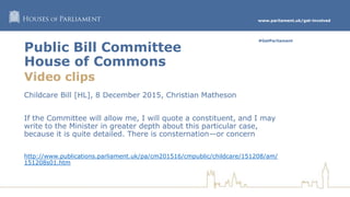 www.parliament.uk/get-involved
#GetParliament
Public Bill Committee
House of Commons
Video clips
Childcare Bill [HL], 8 December 2015, Christian Matheson
If the Committee will allow me, I will quote a constituent, and I may
write to the Minister in greater depth about this particular case,
because it is quite detailed. There is consternation—or concern
http://www.publications.parliament.uk/pa/cm201516/cmpublic/childcare/151208/am/
151208s01.htm
 
