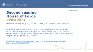 www.parliament.uk/get-involved
#GetParliament
Second reading
House of Lords
Video clips
Assisted Dying Bill [HL], 18 July 2014, Lord Vinson, column 893
However, like other noble Lords, I have received many heartfelt
letters from those who are against these measures. The common
theme is that we must not introduce the Bill because the vulnerable
might—I repeat, might—suffer.
http://www.publications.parliament.uk/pa/ld201415/ldhansrd/text/140718-
0003.htm#14071860000307
 