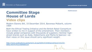 www.parliament.uk/get-involved
#GetParliament
Committee Stage
House of Lords
Video clips
Modern Slavery Bill, 10 December 2014, Baroness Mobarik, column
1904
Both the Ethical Trading Initiative and the British Retail Consortium
have written to me in support of the amendment. Their members
include global companies with thousands of suppliers—familiar high-
street brands such as Asda, Debenhams and Marks & Spencer—so
their views on this issue should carry significant weight.
http://www.publications.parliament.uk/pa/ld201415/ldhansrd/text/141210-
0002.htm#14121069000110
 