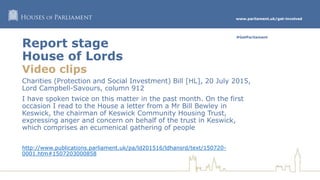 www.parliament.uk/get-involved
#GetParliament
Report stage
House of Lords
Video clips
Charities (Protection and Social Investment) Bill [HL], 20 July 2015,
Lord Campbell-Savours, column 912
I have spoken twice on this matter in the past month. On the first
occasion I read to the House a letter from a Mr Bill Bewley in
Keswick, the chairman of Keswick Community Housing Trust,
expressing anger and concern on behalf of the trust in Keswick,
which comprises an ecumenical gathering of people
http://www.publications.parliament.uk/pa/ld201516/ldhansrd/text/150720-
0001.htm#1507203000858
 