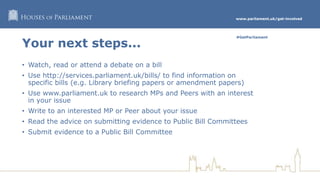 www.parliament.uk/get-involved
#GetParliament
Your next steps...
• Watch, read or attend a debate on a bill
• Use http://services.parliament.uk/bills/ to find information on
specific bills (e.g. Library briefing papers or amendment papers)
• Use www.parliament.uk to research MPs and Peers with an interest
in your issue
• Write to an interested MP or Peer about your issue
• Read the advice on submitting evidence to Public Bill Committees
• Submit evidence to a Public Bill Committee
 