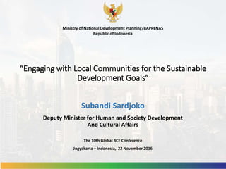 “Engaging with Local Communities for the Sustainable
Development Goals”
Subandi Sardjoko
Deputy Minister for Human and Society Development
And Cultural Affairs
Ministry of National Development Planning/BAPPENAS
Republic of Indonesia
The 10th Global RCE Conference
Jogyakarta – Indonesia, 22 November 2016
 