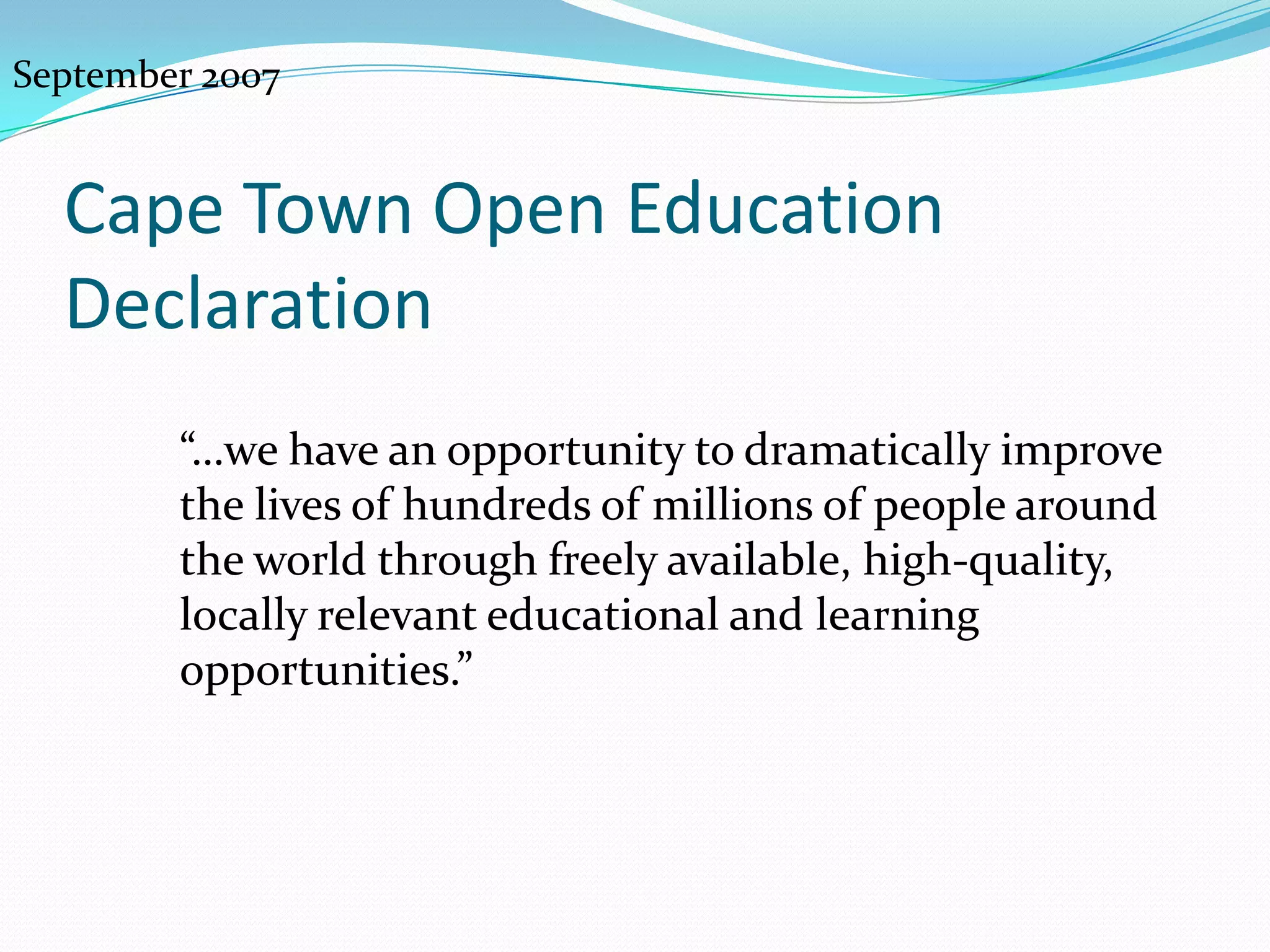 September 2007


  Cape Town Open Education
  Declaration
        “…we have an opportunity to dramatically improve
        the lives of hundreds of millions of people around
        the world through freely available, high-
        quality, locally relevant educational and learning
        opportunities.”
 