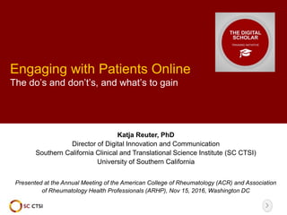 Engaging with Patients Online
The do’s and don’t’s, and what’s to gain
Katja Reuter, PhD
Director of Digital Innovation and Communication
Southern California Clinical and Translational Science Institute (SC CTSI)
University of Southern California
Presented at the Annual Meeting of the American College of Rheumatology (ACR) and Association
of Rheumatology Health Professionals (ARHP), Nov 15, 2016, Washington DC
 