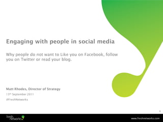 Engaging with people in social media

Why people do not want to Like you on Facebook, follow
you on Twitter or read your blog.




Matt Rhodes, Director of Strategy
13th September 2011
@FreshNetworks



                                                                             1


                                                         www.freshnetworks.com
 