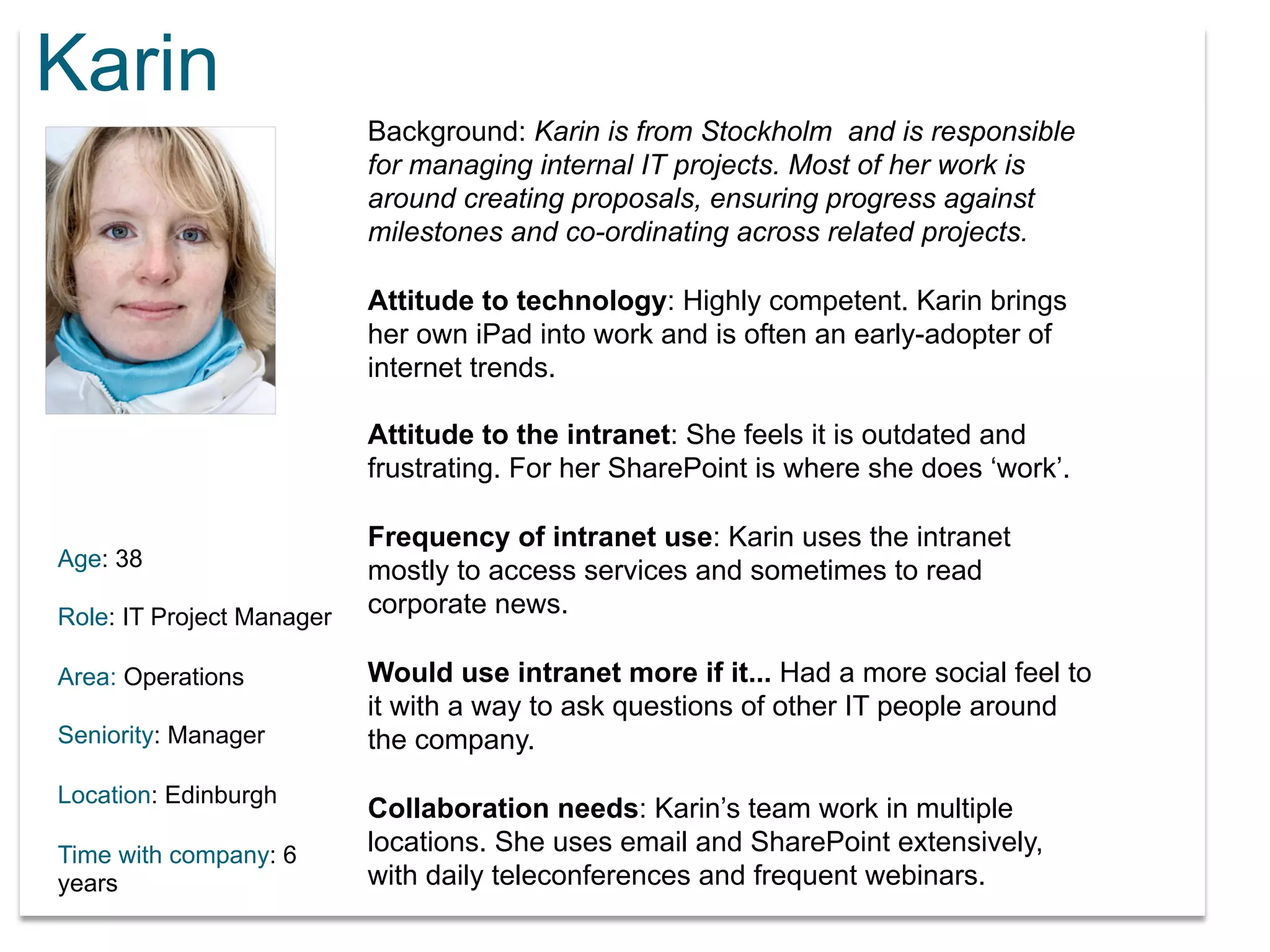 Karin 
Age: 38 
Role: IT Project Manager 
Area: Operations 
Seniority: Manager 
Location: Edinburgh 
Time with company: 6 
years 
Background: Karin is from Stockholm and is responsible 
for managing internal IT projects. Most of her work is 
around creating proposals, ensuring progress against 
milestones and co-ordinating across related projects. 
Attitude to technology: Highly competent. Karin brings 
her own iPad into work and is often an early-adopter of 
internet trends. 
Attitude to the intranet: She feels it is outdated and 
frustrating. For her SharePoint is where she does ‘work’. 
Frequency of intranet use: Karin uses the intranet 
mostly to access services and sometimes to read 
corporate news. 
Would use intranet more if it... Had a more social feel to 
it with a way to ask questions of other IT people around 
the company. 
Collaboration needs: Karin’s team work in multiple 
locations. She uses email and SharePoint extensively, 
with daily teleconferences and frequent webinars. 
 