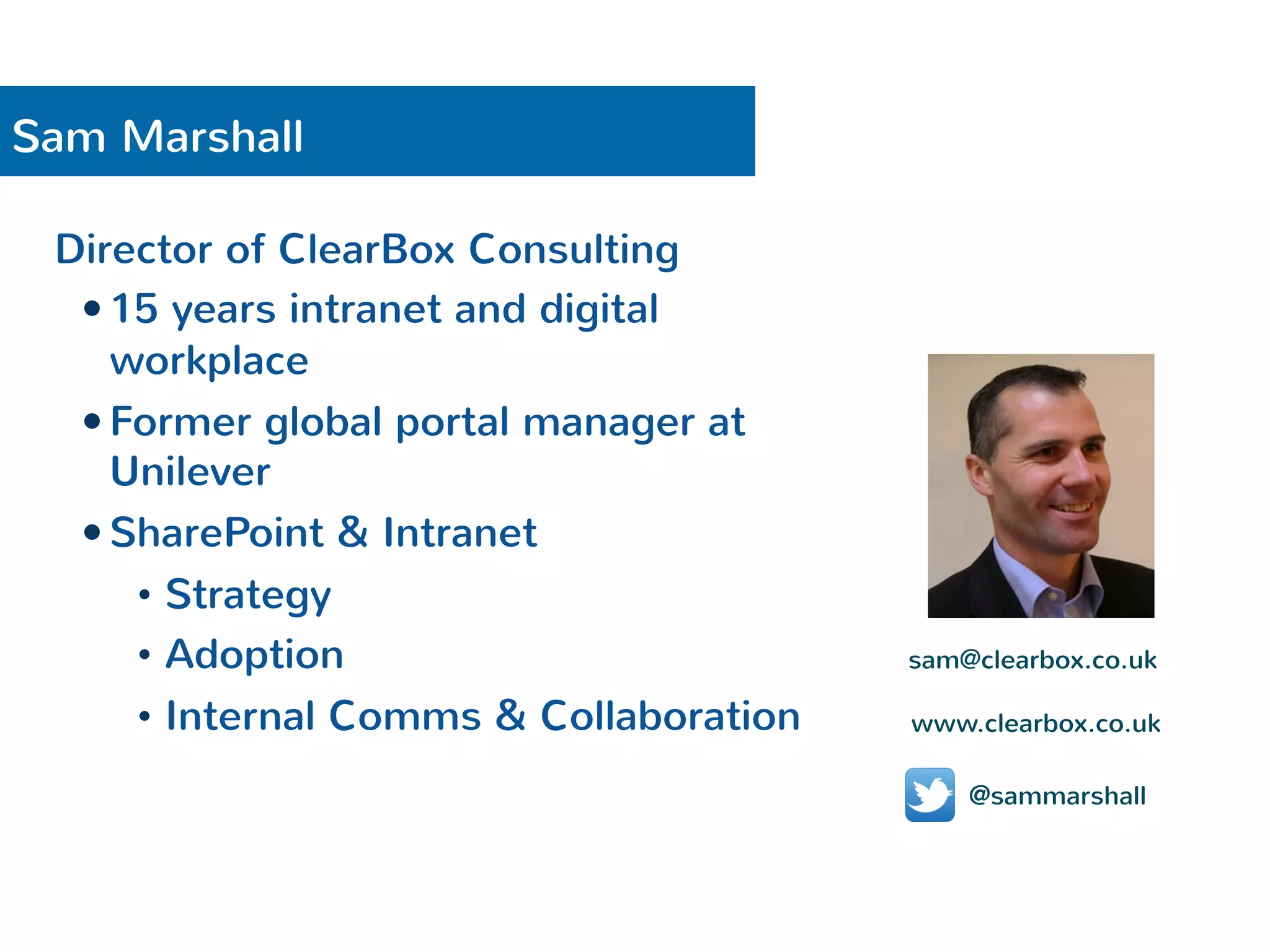 Sam Marshall 
Director of ClearBox Consulting 
— 15 years intranet and digital 
workplace 
— Former global portal manager at 
Unilever 
— SharePoint & Intranet 
• Strategy 
• Adoption 
• Internal Comms & Collaboration 
sam@clearbox.co.uk 
www.clearbox.co.uk 
@sammarshall 
 